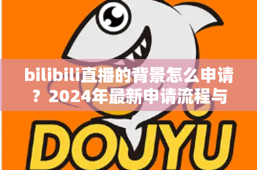 bilibili直播的背景怎么申请？2024年最新申请流程与实用指南全解析
