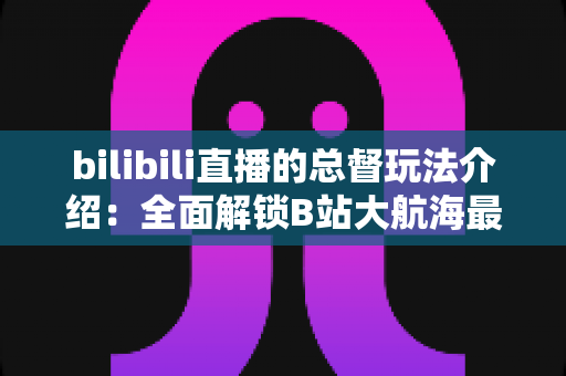 bilibili直播的总督玩法介绍：全面解锁B站大航海最高权益的氪金指南