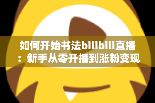 如何开始书法bilibili直播:新手从零开播到涨粉变现的全流程实战指南 如何开始书法bilibili直播:新手从零开播到涨粉变现的全流程实战指南