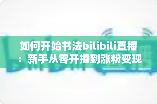 如何开始书法bilibili直播:新手从零开播到涨粉变现的全流程实战指南 如何开始书法bilibili直播:新手从零开播到涨粉变现的全流程实战指南