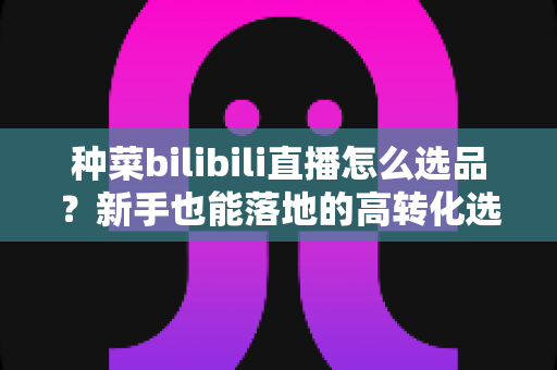 种菜bilibili直播怎么选品？新手也能落地的高转化选品全攻略