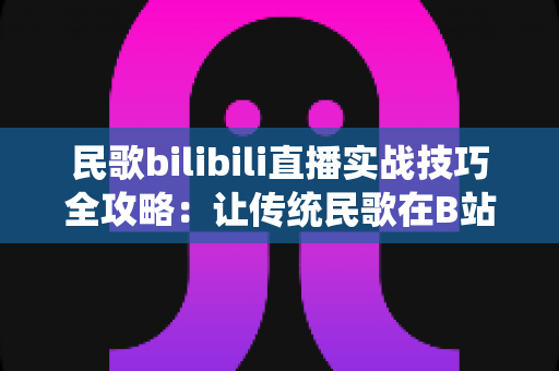 民歌bilibili直播实战技巧全攻略：让传统民歌在B站焕发新声的完整指南