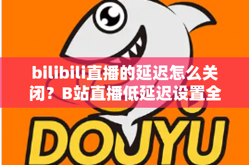 bilibili直播的延迟怎么关闭？B站直播低延迟设置全攻略，助你实现秒级同步的流畅观看与推流体验