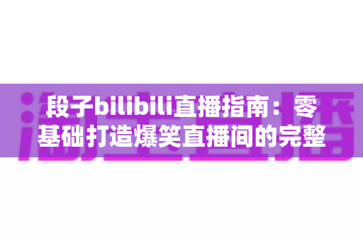 段子bilibili直播指南：零基础打造爆笑直播间的完整攻略