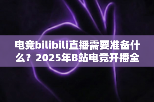 电竞bilibili直播需要准备什么？2025年B站电竞开播全流程准备指南与避坑手册