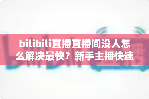bilibili直播直播间没人怎么解决最快?新手主播快速提升人气实战全攻略 bilibili直播直播间没人怎么解决最快?新手主播快速提升人气实战全攻略