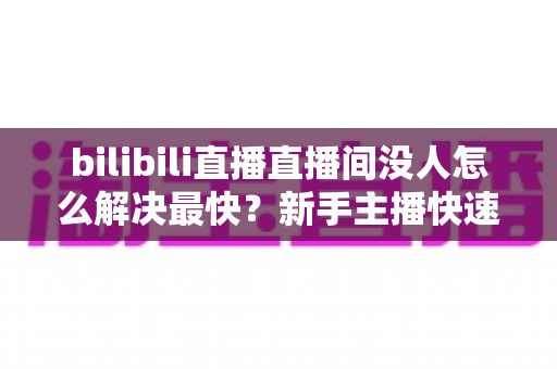 bilibili直播直播间没人怎么解决最快?新手主播快速提升人气实战全攻略 bilibili直播直播间没人怎么解决最快?新手主播快速提升人气实战全攻略
