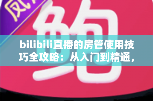 bilibili直播的房管使用技巧全攻略：从入门到精通，打造高人气直播间的管理秘籍