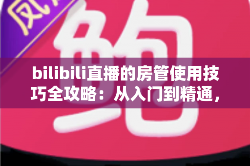 bilibili直播的房管使用技巧全攻略：从入门到精通，打造高人气直播间的管理秘籍