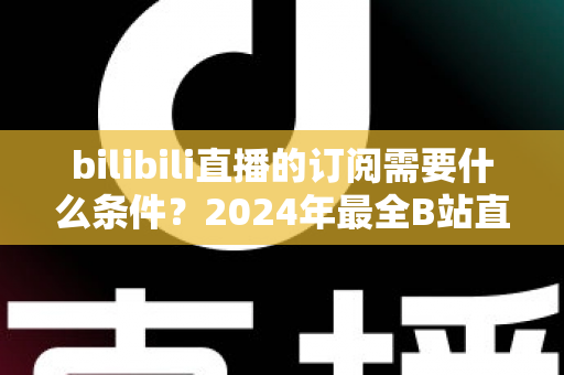 bilibili直播的订阅需要什么条件？2024年最全B站直播订阅开通条件与使用攻略详解
