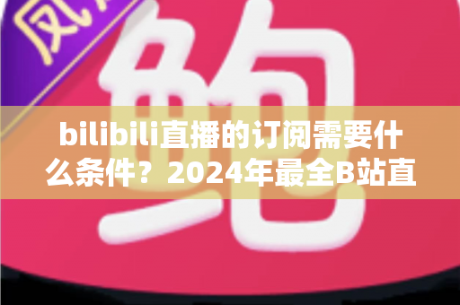 bilibili直播的订阅需要什么条件？2024年最全B站直播订阅开通条件与使用攻略详解