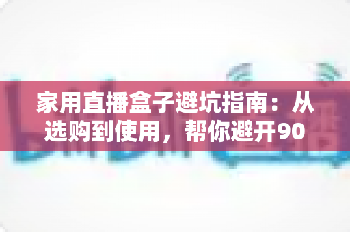 家用直播盒子避坑指南:从选购到使用,帮你避开90%的智商税 家用直播盒子避坑指南:从选购到使用,帮你避开90%的智商税