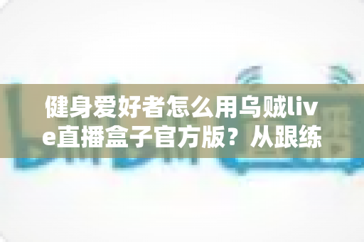 健身爱好者怎么用乌贼live直播盒子官方版？从跟练到打卡的大屏健身全攻略