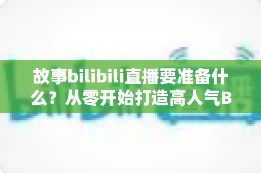 故事bilibili直播要准备什么？从零开始打造高人气B站直播间的完整备战指南