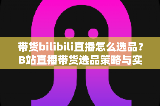 带货bilibili直播怎么选品？B站直播带货选品策略与实战技巧全解析