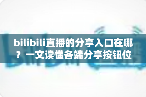 bilibili直播的分享入口在哪?一文读懂各端分享按钮位置与一键转发技巧 bilibili直播的分享入口在哪?一文读懂各端分享按钮位置与一键转发技巧