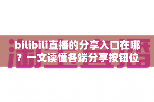 bilibili直播的分享入口在哪？一文读懂各端分享按钮位置与一键转发技巧