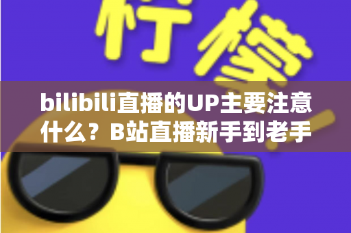 bilibili直播的UP主要注意什么?B站直播新手到老手都需要的全方位注意事项与实战指南 bilibili直播的UP主要注意什么?B站直播新手到老手都需要的全方位注意事项与实战指南