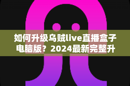 如何升级乌贼live直播盒子电脑版？2024最新完整升级教程与实用技巧全解析