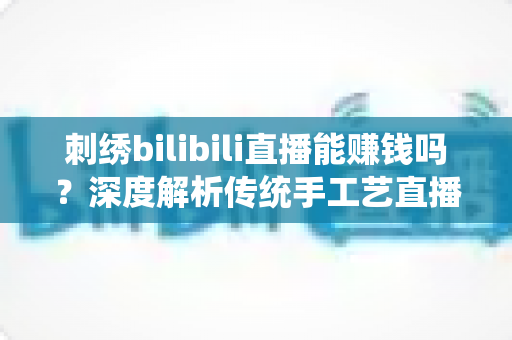 刺绣bilibili直播能赚钱吗？深度解析传统手工艺直播变现的机遇与路径