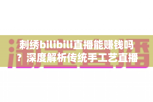 刺绣bilibili直播能赚钱吗？深度解析传统手工艺直播变现的机遇与路径