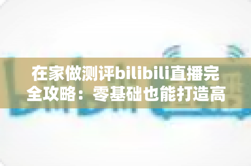 在家做测评bilibili直播完全攻略：零基础也能打造高人气测评直播间的实战指南