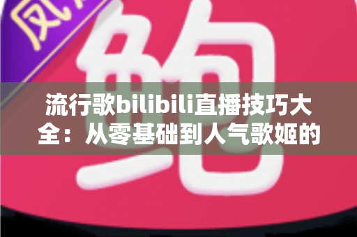 流行歌bilibili直播技巧大全:从零基础到人气歌姬的实战进阶指南 流行歌bilibili直播技巧大全:从零基础到人气歌姬的实战进阶指南