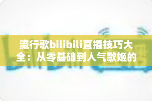 流行歌bilibili直播技巧大全:从零基础到人气歌姬的实战进阶指南 流行歌bilibili直播技巧大全:从零基础到人气歌姬的实战进阶指南