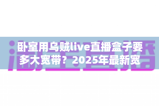 卧室用乌贼live直播盒子要多大宽带?2025年最新宽带配置全攻略,看完不再卡顿 卧室用乌贼live直播盒子要多大宽带?2025年最新宽带配置全攻略,看完不再卡顿