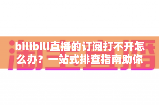 bilibili直播的订阅打不开怎么办？一站式排查指南助你快速恢复订阅功能