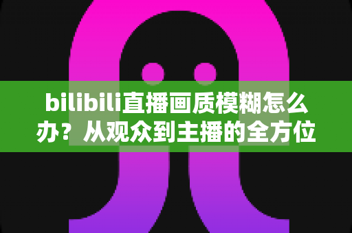 bilibili直播画质模糊怎么办？从观众到主播的全方位画质优化指南