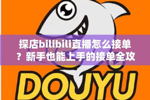 探店bilibili直播怎么接单？新手也能上手的接单全攻略与变现指南