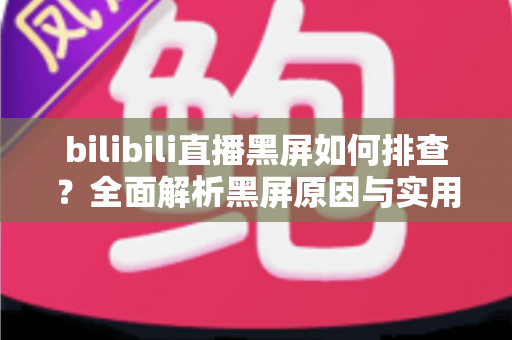 bilibili直播黑屏如何排查?全面解析黑屏原因与实用解决方案指南 bilibili直播黑屏如何排查?全面解析黑屏原因与实用解决方案指南