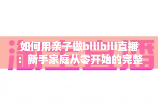 如何用亲子做bilibili直播：新手家庭从零开始的完整运营指南