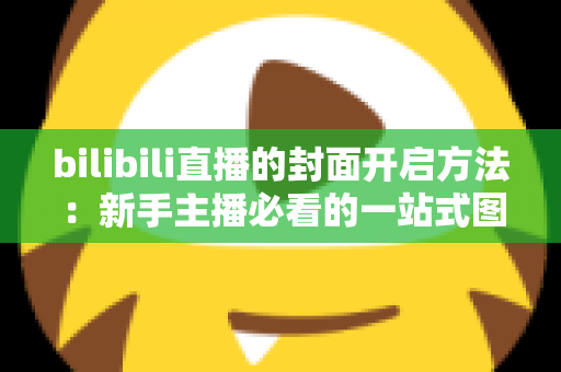 bilibili直播的封面开启方法：新手主播必看的一站式图文教程与优化指南
