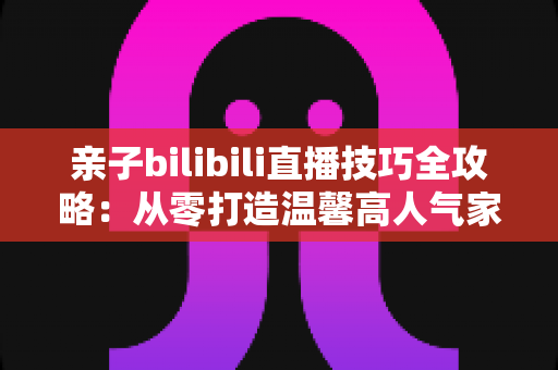 亲子bilibili直播技巧全攻略:从零打造温馨高人气家庭直播间的实用指南 亲子bilibili直播技巧全攻略:从零打造温馨高人气家庭直播间的实用指南