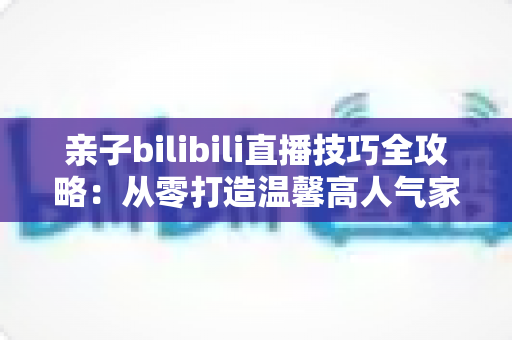 亲子bilibili直播技巧全攻略：从零打造温馨高人气家庭直播间的实用指南