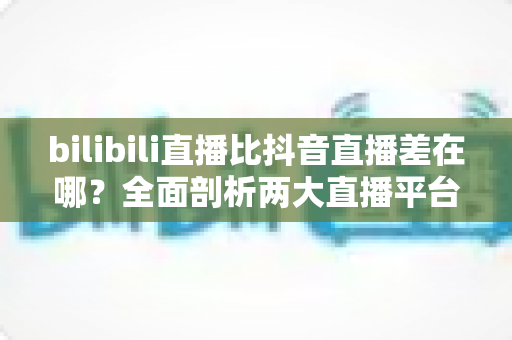 bilibili直播比抖音直播差在哪？全面剖析两大直播平台的深层差距与突围之道
