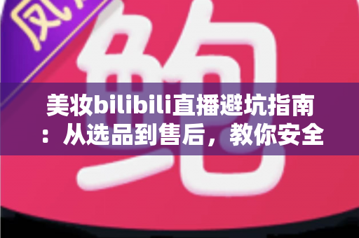 美妆bilibili直播避坑指南:从选品到售后,教你安全下单不踩雷 美妆bilibili直播避坑指南:从选品到售后,教你安全下单不踩雷