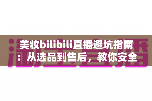 美妆bilibili直播避坑指南：从选品到售后，教你安全下单不踩雷