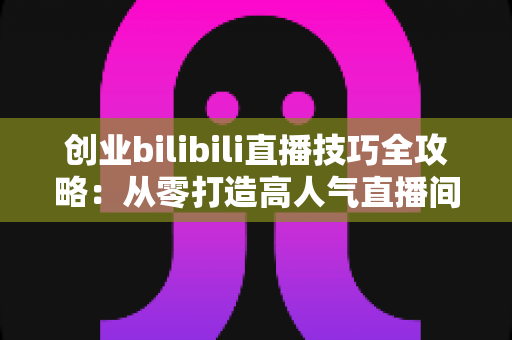 创业bilibili直播技巧全攻略:从零打造高人气直播间的实战指南 创业bilibili直播技巧全攻略:从零打造高人气直播间的实战指南
