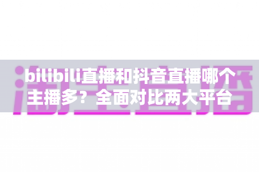 bilibili直播和抖音直播哪个主播多？全面对比两大平台主播数量与直播生态