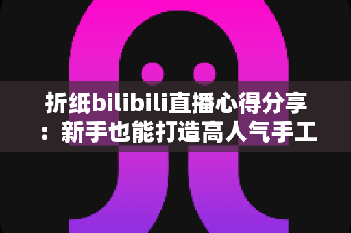 折纸bilibili直播心得分享：新手也能打造高人气手工直播间的实战经验
