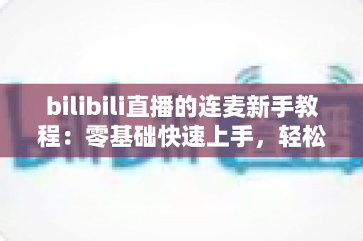 bilibili直播的连麦新手教程:零基础快速上手,轻松玩转直播间互动的完整指南 bilibili直播的连麦新手教程:零基础快速上手,轻松玩转直播间互动的完整指南