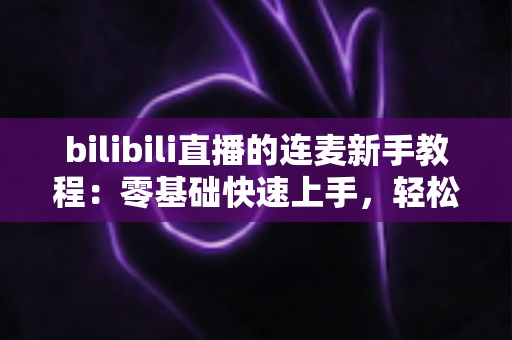 bilibili直播的连麦新手教程：零基础快速上手，轻松玩转直播间互动的完整指南