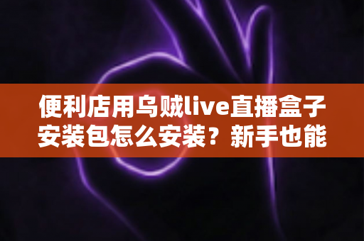 便利店用乌贼live直播盒子安装包怎么安装?新手也能轻松上手的完整安装教程与实用指南 便利店用乌贼live直播盒子安装包怎么安装?新手也能轻松上手的完整安装教程与实用指南