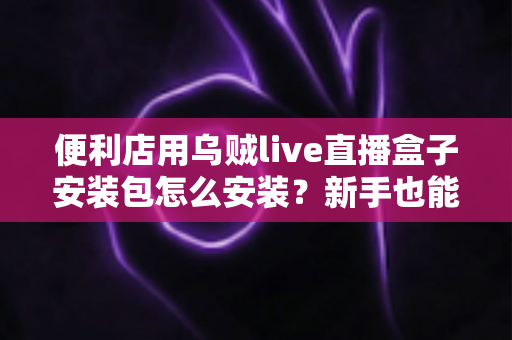 便利店用乌贼live直播盒子安装包怎么安装？新手也能轻松上手的完整安装教程与实用指南