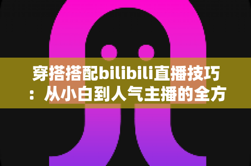 穿搭搭配bilibili直播技巧:从小白到人气主播的全方位实战指南 穿搭搭配bilibili直播技巧:从小白到人气主播的全方位实战指南