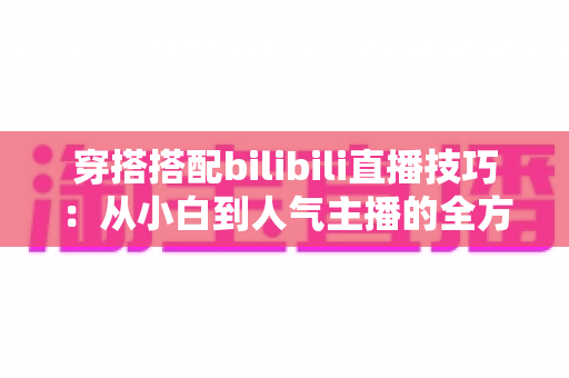 穿搭搭配bilibili直播技巧:从小白到人气主播的全方位实战指南 穿搭搭配bilibili直播技巧:从小白到人气主播的全方位实战指南