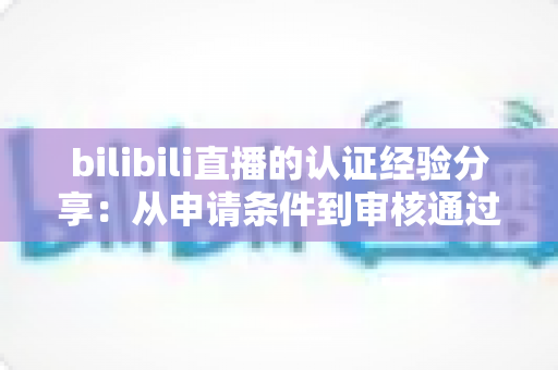 bilibili直播的认证经验分享:从申请条件到审核通过的全流程实战攻略 bilibili直播的认证经验分享:从申请条件到审核通过的全流程实战攻略